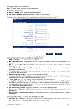 NOVUS PRODUTOS ELETRÔNICOS LTDA. 23/125
Este grupo de parâmetros possui o seguinte botão:
Botão : Permite editar as configurações do cartão SIM selecionado.
E apresenta os seguintes parâmetros:
• SIM Card (Cartão SIM): Exibe os cartões SIM suportados pelo dispositivo.
• Auto APN (APN Automática): Exibe o status da função APN (Access Point Name) automática.
Como pode ser visto na Figura 28, é possível editar as configurações do cartão SIM selecionado ao clicar no botão .
Figura 28 - Configuração do cartão SIM
SIM CARD GENERAL SETTINGS (CONFIGURAÇÕES GERAIS DO CARTÃO SIM)
• SIM Card (Cartão SIM): Exibe as configurações atuais do cartão SIM.
• Auto APN (APN Automático): Permite habilitar ou desabilitar a verificação automática do APN (Access Point Name) fornecido pela
operadora.
• APN: Caso o parâmetro Auto APN não esteja habilitado, será necessário adicionar manualmente o APN a ser utilizado pelo cartão SIM
selecionado.
• Username (Usuário): Caso o parâmetro Auto APN não esteja habilitado, será necessário inserir manualmente o usuário do APN a ser
utilizado pelo cartão SIM selecionado.
• Password (Senha): Caso o parâmetro Auto APN não esteja habilitado, será necessário inserir manualmente a senha de usuário do APN a
ser utilizado pelo cartão SIM selecionado.
• Dial Number (Número de Discagem): Permite inserir o número de discagem da operadora.
• Authentication Type (Tipo de Autenticação): Permite definir o tipo de autenticação utilizado pela operadora: "Auto", "PAP" (Password
Authentication Protocol) ou "CHAP" (Challenge Handshake Authentication Protocol).
• PIN Code (Código PIN): Permite inserir um código PIN de 4 a 8 caracteres para desbloquear o cartão SIM.
• Monthly Data Limitation (Limitação Mensal de Dados): Permite inserir um limite total para a banda de dados do cartão SIM. O cartão SIM 1
automaticamente será substituído pelo cartão SIM 2 quando atingir o limite máximo de dados. Se configurado com "0", não existirá limitação.
• Monthly Billing Day (Dia para Faturamento Mensal): Permite inserir uma data de renovação mensal para o limite de dados. Se configurado
com "0", este parâmetro deve permanecer desabilitado.
• Data Roaming (Roaming de Dados): Permite habilitar ou desabilitar a função de roaming de dados do roteador.
• Override Primary DNS (Substituir DNS Primário): Permite adicionar um endereço de DNS primário que substituirá o DNS obtido
automaticamente.
• Override Secondary DNS (Substituir DNS Secundário): Permite adicionar um endereço de DNS secundário que substituirá o DNS obtido
automaticamente.
SIM CARD NETWORK SETTINGS (CONFIGURAÇÕES DE REDE DO CARTÃO SIM)
• Network Type (Tipo de Rede): Permite definir o tipo de rede a ser utilizado: "Auto", "2G Only" (Apenas 2G), "2G First" (Primeiro 2G), "3G
Only" (Apenas 3G), "3G First" (Primeiro 3G), "4G Only" (Apenas 4G) ou "4G First" (Primeiro 4G).
 