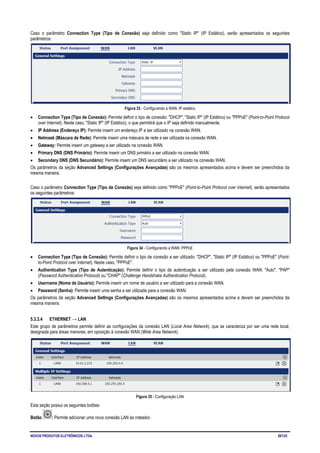 NOVUS PRODUTOS ELETRÔNICOS LTDA. 26/125
Caso o parâmetro Connection Type (Tipo de Conexão) seja definido como "Static IP" (IP Estático), serão apresentados os seguintes
parâmetros:
Figura 33 - Configurando a WAN: IP estático
• Connection Type (Tipo de Conexão): Permite definir o tipo de conexão: "DHCP", "Static IP" (IP Estático) ou "PPPoE" (Point-to-Point Protocol
over Internet). Neste caso, "Static IP" (IP Estático), o que permitirá que o IP seja definido manualmente.
• IP Address (Endereço IP): Permite inserir um endereço IP a ser utilizado na conexão WAN.
• Netmask (Máscara de Rede): Permite inserir uma máscara de rede a ser utilizada na conexão WAN.
• Gateway: Permite inserir um gateway a ser utilizado na conexão WAN.
• Primary DNS (DNS Primário): Permite inserir um DNS primário a ser utilizado na conexão WAN.
• Secondary DNS (DNS Secundário): Permite inserir um DNS secundário a ser utilizado na conexão WAN.
Os parâmetros da seção Advanced Settings (Configurações Avançadas) são os mesmos apresentados acima e devem ser preenchidos da
mesma maneira.
Caso o parâmetro Connection Type (Tipo de Conexão) seja definido como "PPPoE" (Point-to-Point Protocol over Internet), serão apresentados
os seguintes parâmetros:
Figura 34 - Configurando a WAN: PPPoE
• Connection Type (Tipo de Conexão): Permite definir o tipo de conexão a ser utilizado: "DHCP", "Static IP" (IP Estático) ou "PPPoE" (Point-
to-Point Protocol over Internet). Neste caso, "PPPoE".
• Authentication Type (Tipo de Autenticação): Permite definir o tipo de autenticação a ser utilizado pela conexão WAN: "Auto", "PAP"
(Password Authentication Protocol) ou "CHAP" (Challenge Handshake Authentication Protocol).
• Username (Nome de Usuário): Permite inserir um nome de usuário a ser utilizado para a conexão WAN.
• Password (Senha): Permite inserir uma senha a ser utilizada para a conexão WAN.
Os parâmetros da seção Advanced Settings (Configurações Avançadas) são os mesmos apresentados acima e devem ser preenchidos da
mesma maneira.
5.3.3.4 ETHERNET → LAN
Este grupo de parâmetros permite definir as configurações da conexão LAN (Local Area Network), que se caracteriza por ser uma rede local,
designada para áreas menores, em oposição à conexão WAN (Wide Area Network).
Figura 35 - Configuração LAN
Esta seção possui os seguintes botões:
Botão : Permite adicionar uma nova conexão LAN ao roteador.
 
