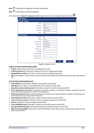NOVUS PRODUTOS ELETRÔNICOS LTDA. 27/125
Botão : Permite editar as configurações da conexão LAN selecionada.
Botão : Permite deletar a conexão LAN selecionada.
Como pode ser visto na Figura 36 - Configurando uma LAN, é possível criar uma nova configuração LAN ao clicar no botão .
Figura 36 - Configurando uma LAN
GENERAL SETTINGS (CONFIGURAÇÕES GERAIS)
• Interface: Permite selecionar a porta LAN a ser configurada para esta rede.
• IP Address (Endereço IP): Permite inserir o endereço IP da LAN a ser configurada para esta rede.
• Netmask (Máscara de Rede): Permite inserir a máscara de rede a ser configurada para esta rede.
• MTU: Permite configurar o tamanho máximo de pacote permitido para ser transmitido. Na maioria dos casos, deve-se deixar o valor padrão de
1024.
DHCP SETTINGS (CONFIGURAÇÕES DHCP)
• Enable (Habilitar): Permite habilitar ou desabilitar o recurso DHCP da porta LAN atual.
• Mode (Modo): Permite definir o modo de trabalho DHCP: "Server" (Servidor) ou "Relay" (Relé).
• Relay Server (Servidor de Retransmissão): Permite definir o endereço IP do servidor de retransmissão DHCP.
• IP Pool Start (Faixa de Início de IP): Os dispositivos LAN externos conectados a este dispositivo receberão o endereço IP nessa faixa
quando o DHCP estiver ativado. Esta é a faixa de início de endereços IP.
• IP Pool End (Faixa de Fim de IP): Os dispositivos LAN externos conectados a este dispositivo receberão o endereço IP nessa faixa quando o
DHCP estiver ativado. Esta é a faixa de fim de endereços IP.
• Netmask (Máscara de Rede): Permite definir a máscara de rede do endereço IP do servidor DHCP.
• Lease Time (Tempo de Lease): Permite definir o tempo de concessão do endereço IP do servidor DHCP.
• Gateway: Permite definir o endereço do gateway do servidor DHCP.
• Primary DNS (DNS Primário): Permite definir o endereço do servidor DNS primário do servidor DHCP.
• Secondary DNS (DNS Secundário): Permite definir endereço do servidor DNS secundário do servidor DHCP.
• WINS Server (Servidor WINS): Permite definir o servidor WINS (Windows Internet Naming Service), responsável pela resolução de nomes
netbios, do servidor DHCP.
 