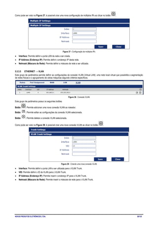 NOVUS PRODUTOS ELETRÔNICOS LTDA. 28/125
Como pode ser visto na Figura 37, é possível criar uma nova configuração de múltiplos IPs ao clicar no botão .
Figura 37 - Configuração de múltiplos IPs
• Interface: Permite definir a porta LAN da rede a ser criada.
• IP Address (Endereço IP): Permite definir o endereço IP desta rede.
• Netmask (Máscara de Rede): Permite definir a máscara de rede a ser utilizada.
5.3.3.5 ETHERNET → VLAN
Este grupo de parâmetros permite definir as configurações da conexão VLAN (Virtual LAN), uma rede local virtual que possibilita a segmentação
de redes físicas e o agrupamento de várias máquinas segundo critérios específicos.
Figura 38 - Conexão VLAN
Este grupo de parâmetros possui os seguintes botões:
Botão : Permite adicionar uma nova conexão VLAN ao roteador.
Botão : Permite editar as configurações da conexão VLAN selecionada.
Botão : Permite deletar a conexão VLAN selecionada.
Como pode ser visto na Figura 39, é possível criar uma nova conexão VLAN ao clicar no botão .
Figura 39 - Criando uma nova conexão VLAN
• Interface: Permite definir a porta LAN a ser utilizada para o VLAN Trunk.
• VID: Permite definir o ID da VLAN para o VLAN Trunk.
• IP Address (Endereço IP): Permite inserir o endereço IP para o VLAN Trunk.
• Netmask (Máscara de Rede): Permite inserir a máscara de rede para o VLAN Trunk.
 