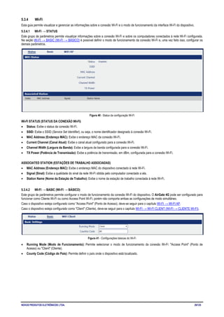 NOVUS PRODUTOS ELETRÔNICOS LTDA. 29/125
5.3.4 WI-FI
Esta guia permite visualizar e gerenciar as informações sobre a conexão Wi-Fi e o modo de funcionamento da interface Wi-Fi do dispositivo.
5.3.4.1 WI-FI → STATUS
Este grupo de parâmetros permite visualizar informações sobre a conexão Wi-Fi e sobre os computadores conectados à rede Wi-Fi configurada.
Na seção WI-FI → BASIC (WI-FI → BÁSICO) é possível definir o modo de funcionamento da conexão Wi-Fi e, uma vez feito isso, configurar os
demais parâmetros.
Figura 40 - Status da configuração Wi-Fi
WI-FI STATUS (STATUS DA CONEXÃO WI-FI)
• Status: Exibe o status da conexão Wi-Fi.
• SSID: Exibe o SSID (Service Set Identifier), ou seja, o nome identificador designado à conexão Wi-Fi.
• MAC Address (Endereço MAC): Exibe o endereço MAC da conexão Wi-Fi.
• Current Channel (Canal Atual): Exibe o canal atual configurado para a conexão Wi-Fi.
• Channel Width (Largura da Banda): Exibe a largura da banda configurada para a conexão Wi-Fi.
• TX Power (Potência de Transmissão): Exibe a potência de transmissão, em dBm, configurada para a conexão Wi-Fi.
ASSOCIATED STATION (ESTAÇÕES DE TRABALHO ASSOCIADAS)
• MAC Address (Endereço MAC): Exibe o endereço MAC do dispositivo conectado à rede Wi-Fi.
• Signal (Sinal): Exibe a qualidade do sinal da rede Wi-Fi obtida pelo computador conectado a ela.
• Station Name (Nome da Estação de Trabalho): Exibe o nome da estação de trabalho conectada à rede Wi-Fi.
5.3.4.2 WI-FI → BASIC (WI-FI → BÁSICO)
Este grupo de parâmetros permite configurar o modo de funcionamento da conexão Wi-Fi do dispositivo. O AirGate 4G pode ser configurado para
funcionar como Cliente Wi-Fi ou como Access Point Wi-Fi, porém não comporta ambas as configurações de modo simultâneo.
Caso o dispositivo esteja configurado como "Access Point" (Ponto de Acesso), deve-se seguir para o capítulo WI-FI → WI-FI AP.
Caso o dispositivo esteja configurado como "Client" (Cliente), deve-se seguir para o capítulo WI-FI → WI-FI CLIENT (WI-FI → CLIENTE WI-FI).
Figura 41 - Configurações básicas do Wi-Fi
• Running Mode (Modo de Funcionamento): Permite selecionar o modo de funcionamento da conexão Wi-Fi: "Access Point" (Ponto de
Acesso) ou "Client" (Cliente).
• County Code (Código do País): Permite definir o país onde o dispositivo está localizado.
 