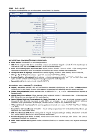 NOVUS PRODUTOS ELETRÔNICOS LTDA. 30/125
5.3.4.3 WI-FI → WI-FI AP
Este grupo de parâmetros permite editar as configurações do Access Point Wi-Fi do dispositivo.
Figura 42 - Access Point Wi-Fi
WI-FI AP SETTINGS (CONFIGURAÇÕES DO ACCESS POINT WI-FI)
• Enable (Habilitar): Permite habilitar ou desabilitar a interface Wi-Fi.
• SSID: Permite configurar o SSID (Service Set Identifier), ou seja, o nome identificador designado à conexão Wi-Fi. Os dispositivos que se
conectarem ao acesso Wi-Fi do AirGate 4G identificarão o Access Point por meio deste SSID.
• Enable Broadcast SSID (Habilitar Broadcast do SSID): Permite habilitar ou desabilitar o broadcast do SSID. Quando esta função estiver
desabilitada, outros dispositivos sem fio não conseguirão encontrar o SSID e os usuários precisarão inseri-lo manualmente.
• Security Mode (Modo de Segurança): Permite selecionar o modo de segurança da conexão: "None" (Nenhum), "WEP" ou "WPA PSK".
• WPA Type (Tipo de WPA): Permite selecionar o tipo de WPA da conexão: "Auto", "WPA" ou "WPA2".
• Encryption Type (Tipo de Encriptação): Permite selecionar o método de criptografia da conexão: "Auto", "TKIP" ou "CCMP". Como essas
opções dependem do método de autenticação selecionado, algumas opções não estarão disponíveis.
• Password (Senha): Permite inserir a chave de criptografia WEP/WPA.
ADVANCED SETTINGS (CONFIGURAÇÕES AVANÇADAS)
• Channel (Canal): Permite selecionar o canal Wi-Fi a ser transmitido. Se existirem outros dispositivos Wi-Fi na área, o AirGate 4G deverá ser
configurado com um canal diferente dos outros pontos de acesso. Os canais disponíveis para seleção dependem da banda selecionada.
• Wireless Mode (Modo Wireless): Permite selecionar o modo da conexão Wi-Fi 802.11: "B", "G" ou "N". Os modos disponíveis dependem da
banda selecionada.
• Channel Width (Largura de Banda): Permite selecionar a largura da banda do canal Wi-Fi. 20 MHz limitará o canal a 20 MHz de largura e
20/40 MHz permitirá o uso de um canal de 40 MHz quando disponível.
• Beacon TX Rate HT MCS Index (Índice de Beacon da Taxa de Transmissão do MCS): A tabela de codificação e modulação de MCS
(Modulation & Coding Scheme) é uma proposta do padrão 802.11n para caracterizar a taxa de comunicação da WLAN. O MCS deve
considerar os fatores que afetam a taxa de comunicação, utilizando o índice MCS como uma linha para formar uma tabela.
• TX Power (Potência de Transmissão): Permite selecionar a potência de transmissão para o Access Point: "High" (Alta), "Medium" (Média) e
"Low" (Baixa).
• Beacon Interval (Intervalo de Beacon): Permite definir o intervalo de tempo em que o Access Point do roteador transmitirá um Beacon, que
será utilizado para autenticar a rede sem fio.
• DTIM Period (Período de DTIM): Permite inserir o período de entrega de mensagens de indicação de tráfego. O Access Point do roteador
fará o multicast dos dados de acordo com o período configurado neste parâmetro.
• Max Client Support (Suporte Máximo ao Cliente): Permite inserir o número máximo de clientes que podem acessar a rede quando o
roteador estiver configurado como Access Point.
• Enable Short GI (Habilitar Short GI): Permite habilitar ou desabilitar o Short GI, o que possibilita aumentar a taxa de pacotes enviados por
segundo.
 