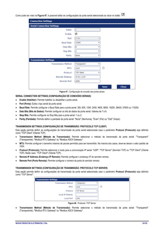 NOVUS PRODUTOS ELETRÔNICOS LTDA. 33/125
Como pode ser visto na Figura 47, é possível editar as configurações da porta serial selecionada ao clicar no botão .
Figura 47 - Configuração de conexão das portas seriais
SERIAL CONNECTION SETTINGS (CONFIGURAÇÃO DE CONEXÕES SERIAIS)
• Enable (Habilitar): Permite habilitar ou desabilitar a porta serial.
• Port (Porta): Exibe o tipo serial da porta serial.
• Baud Rate: Permite configurar o Baud Rate para a porta serial: 300, 600, 1200, 2400, 4800, 9600, 19200, 38400, 57600 ou 115200.
• Data Bits (Bits de Dados): Permite configurar os bits de dados da porta serial: Valores de 7 a 8.
• Stop Bits: Permite configurar os Stop Bits para a porta serial: 1 ou 2.
• Parity (Paridade): Permite definir a paridade da porta serial: "None" (Nenhuma), "Even" (Par) ou "Odd" (Ímpar).
TRANSMISSION SETTINGS (CONFIGURAÇÃO DE TRANSMISSÃO: PROTOCOLO TCP CLIENT)
Esta seção permite definir as configurações de transmissão da porta serial selecionada caso o parâmetro Protocol (Protocolo) seja definido
como "TCP Client" (Cliente TCP).
• Transmission Method (Método de Transmissão): Permite selecionar o método de transmissão da porta serial: "Transparent"
(Transparente), "Modbus RTU Gateway" ou "Modbus ASCII Gateway".
• MTU: Permite configurar o tamanho máximo de pacote permitido para ser transmitido. Na maioria dos casos, deve-se deixar o valor padrão de
1024.
• Protocol (Protocolo): Permite selecionar o modo para a comunicação IP serial: "UDP", "TCP Server" (Servidor TCP) ou "TCP Client" (Cliente
TCP). Neste caso, "TCP Client" (Cliente TCP).
• Remote IP Address (Endereço IP Remoto): Permite configurar o endereço IP do servidor remoto.
• Remote Port (Porta Remota): Permite configurar o número da porta do servidor remoto.
TRANSMISSION SETTINGS (CONFIGURAÇÃO DE TRANSMISSÃO: PROTOCOLO TCP SERVER)
Esta seção permite definir as configurações de transmissão da porta serial selecionada caso o parâmetro Protocol (Protocolo) seja definido
como "TCP Server".
Figura 48 - Protocolo: TCP Server
• Transmission Method (Método de Transmissão): Permite selecionar o método de transmissão da porta serial: "Transparent"
(Transparente), "Modbus RTU Gateway" ou "Modbus ASCII Gateway".
 