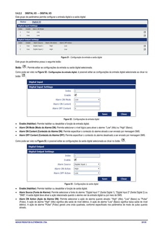 NOVUS PRODUTOS ELETRÔNICOS LTDA. 35/125
5.4.2.2 DIGITAL I/O → DIGITAL I/O
Este grupo de parâmetros permite configurar a entrada digital e a saída digital.
Figura 51 - Configuração da entrada e saída digital
Este grupo de parâmetros possui o seguinte botão:
Botão : Permite editar as configurações da entrada ou saída digital selecionada.
Como pode ser visto na Figura 52 - Configurações da entrada digital, é possível editar as configurações da entrada digital selecionada ao clicar no
botão .
Figura 52 - Configurações da entrada digital
• Enable (Habilitar): Permite habilitar ou desabilitar a função de entrada digital.
• Alarm ON Mode (Modo do Alarme ON): Permite selecionar o nível lógico para ativar o alarme: "Low" (Alto) ou "High" (Baixo).
• Alarm ON Content (Conteúdo do Alarme ON): Permite especificar o conteúdo do alarme ativado a ser enviado por mensagem SMS.
• Alarm OFF Content (Conteúdo do Alarme OFF): Permite especificar o conteúdo do alarme desativado a ser enviado por mensagem SMS.
Como pode ser visto na Figura 53, é possível editar as configurações da saída digital selecionada ao clicar no botão .
Figura 53 - Configurações da saída digital
• Enable (Habilitar): Permite habilitar ou desabilitar a função de saída digital.
• Alarm Source (Fonte de Alarme): Permite selecionar a fonte do alarme: "Digital Input 1" (Saída Digital 1), "Digital Input 2" (Saída Digital 2) ou
"SMS". A saída digital deve ativar a ação relacionada quando o alarme vier da entrada digital ou por meio de SMS.
• Alarm ON Action (Ação de Alarme ON): Permite selecionar a ação de alarme quando ativado: "High" (Alto), "Low" (Baixo) ou "Pulse"
(Pulso). A ação de alarme "High" (Alto) significa alta saída de nível elétrico. A ação de alarme "Low" (Baixo) significa baixa saída de nível
elétrico. A ação de alarme "Pulse" (Pulso) gerará uma onda quadrada, conforme especificado nos parâmetros de modo de pulso quando
ativado.
 