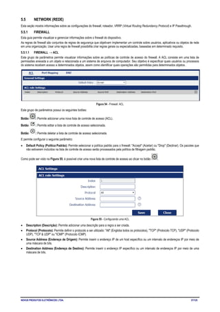 NOVUS PRODUTOS ELETRÔNICOS LTDA. 37/125
5.5 NETWORK (REDE)
Esta seção mostra informações sobre as configurações do firewall, roteador, VRRP (Virtual Routing Redundancy Protocol) e IP Passthrough.
5.5.1 FIREWALL
Esta guia permite visualizar e gerenciar informações sobre o firewall do dispositivo.
As regras de firewall são conjuntos de regras de segurança que objetivam implementar um controle sobre usuários, aplicativos ou objetos de rede
em uma organização. Usar uma regra de firewall possibilita criar regras gerais ou especializadas, baseadas em determinado requisito.
5.5.1.1 FIREWALL → ACL
Este grupo de parâmetros permite visualizar informações sobre as políticas de controle de acesso do firewall. A ACL consiste em uma lista de
permissões anexada a um objeto e relacionada a um sistema de arquivos de computador. Seu objetivo é especificar quais usuários ou processos
do sistema recebem acesso a determinados objetos, assim como identificar quais operações são permitidas para determinados objetos.
Figura 54 - Firewall: ACL
Este grupo de parâmetros possui os seguintes botões:
Botão : Permite adicionar uma nova lista de controle de acesso (ACL).
Botão : Permite editar a lista de controle de acesso selecionada.
Botão : Permite deletar a lista de controle de acesso selecionada.
E permite configurar o seguinte parâmetro:
• Default Policy (Política Padrão): Permite selecionar a política padrão para o firewall: "Accept" (Aceitar) ou "Drop" (Declinar). Os pacotes que
não estiverem incluídos na lista de controle de acesso serão processados pela política de filtragem padrão.
Como pode ser visto na Figura 55, é possível criar uma nova lista de controle de acesso ao clicar no botão .
Figura 55 - Configurando uma ACL
• Description (Descrição): Permite adicionar uma descrição para a regra a ser criada.
• Protocol (Protocolo): Permite definir o protocolo a ser utilizado: "All" (Engloba todos os protocolos), "TCP" (Protocolo TCP), "UDP" (Protocolo
UDP), "TCP & UDP" ou "ICMP" (Protocolo ICMP).
• Source Address (Endereço de Origem): Permite inserir o endereço IP de um host específico ou um intervalo de endereços IP por meio de
uma máscara de bits.
• Destination Address (Endereço de Destino): Permite inserir o endereço IP específico ou um intervalo de endereços IP por meio de uma
máscara de bits.
 