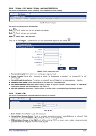 NOVUS PRODUTOS ELETRÔNICOS LTDA. 38/125
5.5.1.2 FIREWALL → PORT MAPPING (FIREWALL → MAPEAMENTO DE PORTAS)
Este grupo de parâmetros permite visualizar informações sobre o mapeamento de portas do firewall.
Figura 56 - Mapeamento de portas
Este grupo de parâmetros possui os seguintes botões:
Botão : Permite adicionar uma nova regra de mapeamento de portas.
Botão : Permite editar uma regra selecionada.
Botão : Permite deletar a regra selecionada.
Como pode ser visto na Figura , é possível criar uma nova regra de mapeamento de portas ao clicar no botão .
Figura 57 - Regra de mapeamento de portas
• Description (Descrição): Permite adicionar uma descrição para a regra a ser criada.
• Protocol (Protocolo): Permite definir o protocolo a ser utilizado: "All" (Engloba todos os protocolos), "TCP" (Protocolo TCP) ou "UDP"
(Protocolo UDP).
• Remote Address (Endereço Remoto): Permite inserir um endereço IP de uma WAN que tenha permissão para acessar o dispositivo.
• Remote Port (Porta Remota): Permite inserir o intervalo da porta externa para solicitações recebidas.
• Local Address (Endereço Local): Permite definir o endereço da LAN de um dispositivo conectado a uma das interfaces LAN do AirGate 4G.
As solicitações de entrada serão encaminhadas para esse endereço IP.
• Local Port (Porta Local): Permite definir o intervalo da porta LAN utilizado durante o encaminhamento para o endereço IP de destino.
5.5.1.3 FIREWALL → DMZ
Este grupo de parâmetros permite configurar a DeMilitarized Zone (DMZ) do dispositivo.
Figura 58 - DMZ
• Enable (Habilitar): Permite habilitar a função DMZ do dispositivo.
• Remote Address (Endereço Remoto): Permite, se configurado, opcionalmente restringir o acesso DMZ apenas ao endereço IP WAN
especificado. Se definido como 0.0.0.0/0, o DMZ estará aberto para todos os endereços IP WAN.
• DMZ Host Address (Endereço do Host DMZ): Permite definir um endereço IP WAN que possuirá acesso a todas as entradas, exceto pelas
portas definidas durante configuração do redirecionamento de portas.
 