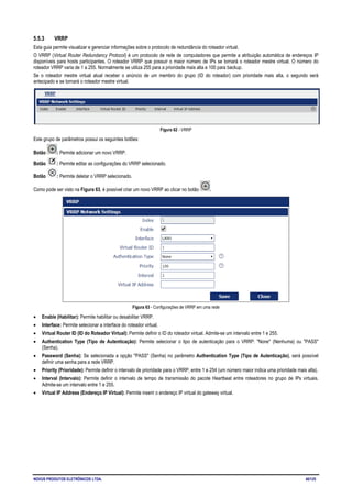 NOVUS PRODUTOS ELETRÔNICOS LTDA. 40/125
5.5.3 VRRP
Esta guia permite visualizar e gerenciar informações sobre o protocolo de redundância do roteador virtual.
O VRRP (Virtual Router Redundancy Protocol) é um protocolo de rede de computadores que permite a atribuição automática de endereços IP
disponíveis para hosts participantes. O roteador VRRP que possuir o maior número de IPs se tornará o roteador mestre virtual. O número do
roteador VRRP varia de 1 a 255. Normalmente se utiliza 255 para a prioridade mais alta e 100 para backup.
Se o roteador mestre virtual atual receber o anúncio de um membro do grupo (ID do roteador) com prioridade mais alta, o segundo será
antecipado e se tornará o roteador mestre virtual.
Figura 62 - VRRP
Este grupo de parâmetros possui os seguintes botões:
Botão : Permite adicionar um novo VRRP.
Botão : Permite editar as configurações do VRRP selecionado.
Botão : Permite deletar o VRRP selecionado.
Como pode ser visto na Figura 63, é possível criar um novo VRRP ao clicar no botão .
Figura 63 - Configurações de VRRP em uma rede
• Enable (Habilitar): Permite habilitar ou desabilitar VRRP.
• Interface: Permite selecionar a interface do roteador virtual.
• Virtual Router ID (ID do Roteador Virtual): Permite definir o ID do roteador virtual. Admite-se um intervalo entre 1 e 255.
• Authentication Type (Tipo de Autenticação): Permite selecionar o tipo de autenticação para o VRRP: "None" (Nenhuma) ou "PASS"
(Senha).
• Password (Senha): Se selecionada a opção "PASS" (Senha) no parâmetro Authentication Type (Tipo de Autenticação), será possível
definir uma senha para a rede VRRP.
• Priority (Prioridade): Permite definir o intervalo de prioridade para o VRRP, entre 1 e 254 (um número maior indica uma prioridade mais alta).
• Interval (Intervalo): Permite definir o intervalo de tempo de transmissão do pacote Heartbeat entre roteadores no grupo de IPs virtuais.
Admite-se um intervalo entre 1 e 255.
• Virtual IP Address (Endereço IP Virtual): Permite inserir o endereço IP virtual do gateway virtual.
 