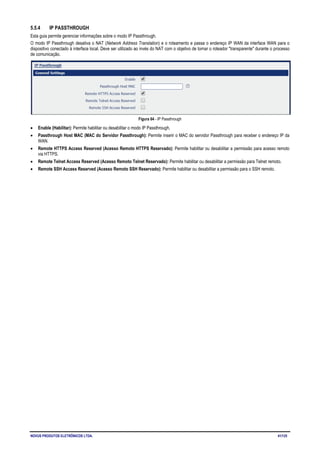 NOVUS PRODUTOS ELETRÔNICOS LTDA. 41/125
5.5.4 IP PASSTHROUGH
Esta guia permite gerenciar informações sobre o modo IP Passthrough.
O modo IP Passthrough desativa o NAT (Network Address Translation) e o roteamento e passa o endereço IP WAN da interface WAN para o
dispositivo conectado à interface local. Deve ser utilizado ao invés do NAT com o objetivo de tornar o roteador "transparente" durante o processo
de comunicação.
Figura 64 - IP Passthrough
• Enable (Habilitar): Permite habilitar ou desabilitar o modo IP Passthrough.
• Passthrough Host MAC (MAC do Servidor Passthrough): Permite inserir o MAC do servidor Passthrough para receber o endereço IP da
WAN.
• Remote HTTPS Access Reserved (Acesso Remoto HTTPS Reservado): Permite habilitar ou desabilitar a permissão para acesso remoto
via HTTPS.
• Remote Telnet Access Reserved (Acesso Remoto Telnet Reservado): Permite habilitar ou desabilitar a permissão para Telnet remoto.
• Remote SSH Access Reserved (Acesso Remoto SSH Reservado): Permite habilitar ou desabilitar a permissão para o SSH remoto.
 