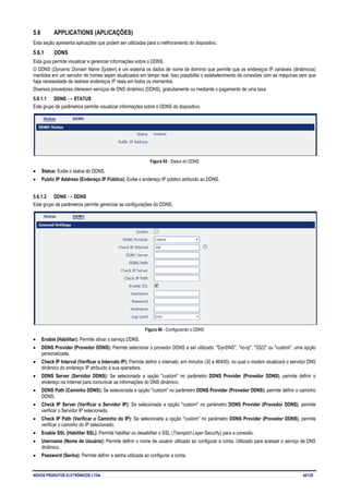 NOVUS PRODUTOS ELETRÔNICOS LTDA. 42/125
5.6 APPLICATIONS (APLICAÇÕES)
Esta seção apresenta aplicações que podem ser utilizadas para o melhoramento do dispositivo.
5.6.1 DDNS
Esta guia permite visualizar e gerenciar informações sobre o DDNS.
O DDNS (Dynamic Domain Name System) é um sistema os dados de nome de domínio que permite que os endereços IP variáveis (dinâmicos)
mantidos em um servidor de nomes sejam atualizados em tempo real. Isso possibilita o estabelecimento de conexões com as máquinas sem que
haja necessidade de rastrear endereços IP reais em todos os momentos.
Diversos provedores oferecem serviços de DNS dinâmico (DDNS), gratuitamente ou mediante o pagamento de uma taxa.
5.6.1.1 DDNS → STATUS
Este grupo de parâmetros permite visualizar informações sobre o DDNS do dispositivo.
Figura 65 - Status do DDNS
• Status: Exibe o status do DDNS.
• Public IP Address (Endereço IP Público): Exibe o endereço IP público atribuído ao DDNS.
5.6.1.2 DDNS → DDNS
Este grupo de parâmetros permite gerenciar as configurações do DDNS.
Figura 66 - Configurando o DDNS
• Enable (Habilitar): Permite ativar o serviço DDNS.
• DDNS Provider (Provedor DDNS): Permite selecionar o provedor DDNS a ser utilizado: "DynDNS", "no-ip", "3322" ou "custom", uma opção
personalizada.
• Check IP Interval (Verificar o Intervalo IP): Permite definir o intervalo, em minutos (30 a 86400), no qual o modem atualizará o servidor DNS
dinâmico do endereço IP atribuído à sua operadora.
• DDNS Server (Servidor DDNS): Se selecionada a opção "custom" no parâmetro DDNS Provider (Provedor DDNS), permite definir o
endereço na Internet para comunicar as informações do DNS dinâmico.
• DDNS Path (Caminho DDNS): Se selecionada a opção "custom" no parâmetro DDNS Provider (Provedor DDNS), permite definir o caminho
DDNS.
• Check IP Server (Verificar o Servidor IP): Se selecionada a opção "custom" no parâmetro DDNS Provider (Provedor DDNS), permite
verificar o Servidor IP selecionado.
• Check IP Path (Verificar o Caminho do IP): Se selecionada a opção "custom" no parâmetro DDNS Provider (Provedor DDNS), permite
verificar o caminho do IP selecionado.
• Enable SSL (Habilitar SSL): Permite habilitar ou desabilitar o SSL (Transport Layer Security) para a conexão.
• Username (Nome de Usuário): Permite definir o nome de usuário utilizado ao configurar a conta. Utilizado para acessar o serviço de DNS
dinâmico.
• Password (Senha): Permite definir a senha utilizada ao configurar a conta.
 
