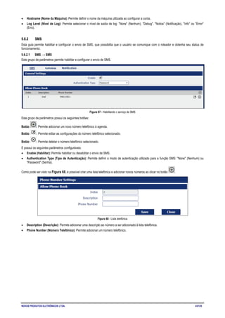 NOVUS PRODUTOS ELETRÔNICOS LTDA. 43/125
• Hostname (Nome da Máquina): Permite definir o nome da máquina utilizada ao configurar a conta.
• Log Level (Nível de Log): Permite selecionar o nível de saída de log: "None" (Nenhum), "Debug", "Notice" (Notificação), "Info" ou "Error"
(Erro).
5.6.2 SMS
Esta guia permite habilitar e configurar o envio de SMS, que possibilita que o usuário se comunique com o roteador e obtenha seu status de
funcionamento.
5.6.2.1 SMS → SMS
Este grupo de parâmetros permite habilitar e configurar o envio de SMS.
Figura 67 - Habilitando o serviço de SMS
Este grupo de parâmetros possui os seguintes botões:
Botão : Permite adicionar um novo número telefônico à agenda.
Botão : Permite editar as configurações do número telefônico selecionado.
Botão : Permite deletar o número telefônico selecionado.
E possui os seguintes parâmetros configuráveis:
• Enable (Habilitar): Permite habilitar ou desabilitar o envio de SMS.
• Authentication Type (Tipo de Autenticação): Permite definir o modo de autenticação utilizado para a função SMS: "None" (Nenhum) ou
"Password" (Senha).
Como pode ser visto na Figura 68, é possível criar uma lista telefônica e adicionar novos números ao clicar no botão .
Figura 68 - Lista telefônica
• Description (Descrição): Permite adicionar uma descrição ao número a ser adicionado à lista telefônica.
• Phone Number (Número Telefônico): Permite adicionar um número telefônico.
 