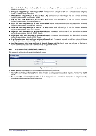 NOVUS PRODUTOS ELETRÔNICOS LTDA. 45/125
• Startup Notify (Notificação de Inicialização): Permite enviar uma notificação por SMS para o número de telefone configurado quando o
sistema for reinicializado.
• NTP Update Notify (Notificação de Atualização de NTP): Permite enviar uma notificação por SMS para o número de telefone configurado
quando o NTP for atualizado com sucesso.
• LAN Port Status Notify (Notificação de Status da Porta LAN): Permite enviar uma notificação por SMS para o número de telefone
configurado quando o status da porta LAN for alterado.
• WAN Port Status Notify (Notificação de Status da Porta WAN): Permite enviar uma notificação por SMS para o número de telefone
configurado quando o status da porta WAN for alterado.
• WWAN Port Status Notify (Notificação de Status da Porta WWAN): Permite enviar uma notificação por SMS para o número de telefone
configurado quando o status da porta WWAN for alterado.
• Active Link Status Notify (Notificação de Status de Link Ativo): Permite enviar uma notificação por SMS para o número de telefone
configurado quando o status do link ativo for alterado.
• Digital Input Status Notify (Notificação de Status da Entrada Digital): Permite enviar uma notificação por SMS para o número de telefone
configurado quando o status da entrada digital for alterado.
• Digital Output Status Notify (Notificação de Status da Saída Digital): Permite enviar uma notificação por SMS para o número de telefone
configurado quando o status da saída digital for alterado.
• IPSec Connection Status Notify (Notificação de Status da Conexão IPSec): Permite enviar notificação por SMS para o número de telefone
configurado quando o status da conexão IPSec for alterado.
• OpenVPN Connection Status Notify (Notificação de Status da Conexão OpenVPN): Permite enviar uma notificação por SMS para o
número de telefone configurado quando o status de conexão do OpenVPN for alterado.
5.6.3 SCHEDULE REBOOT (REINICIO PROGRAMADO)
Esta guia permite definir um período para a reinicialização do roteador.
Figura 71 - Reinicio programado
• Enable (Habilitar): Permite habilitar ou desabilitar a funcionalidade de reinicio programado.
• Time to Reboot (Horário para Reinicio): Permite definir um horário específico para a reinicialização do dispositivo. Formato: HH (0-23):MM
(00-59).
• Day to Reboot (Dia para Reinicio): Permite definir um dia do mês específico para a reinicialização do dispositivo. Se configurado com "0",
significa que o dispositivo será reinicializado todos os dias.
 