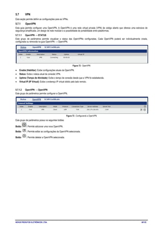 NOVUS PRODUTOS ELETRÔNICOS LTDA. 46/125
5.7 VPN
Esta seção permite definir as configurações para as VPNs.
5.7.1 OpenVPN
Esta guia permite configurar uma OpenVPN. A OpenVPN é uma rede virtual privada (VPN) de código aberto que oferece uma estrutura de
segurança simplificada, um design de rede modular e a possibilidade de portabilidade entre plataformas.
5.7.1.1 OpenVPN → STATUS
Este grupo de parâmetros permite visualizar o status das OpenVPNs configuradas. Cada OpenVPN poderá ser individualmente criada,
configurada ou removida na guia OpenVPN → OpenVPN.
Figura 72 - OpenVPN
• Enable (Habilitar): Exibe configurações atuais da OpenVPN.
• Status: Exibe o status atual da conexão VPN.
• Uptime (Tempo de Atividade): Exibe o tempo de conexão desde que a VPN foi estabelecida.
• Virtual IP (IP Virtual): Exibe o endereço IP virtual obtido pelo lado remoto.
5.7.1.2 OpenVPN → OpenVPN
Este grupo de parâmetros permite configurar a OpenVPN.
Figura 73 - Configurando a OpenVPN
Este grupo de parâmetros possui os seguintes botões:
Botão : Permite adicionar uma nova OpenVPN.
Botão : Permite editar as configurações da OpenVPN selecionada.
Botão : Permite deletar a OpenVPN selecionada.
 