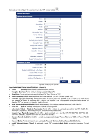 NOVUS PRODUTOS ELETRÔNICOS LTDA. 47/125
Como pode ser visto na Figura 74, é possível criar uma OpenVPN ao clicar no botão .
Figura 74 - Configuração da OpenVPN
OpenVPN INFORMATION (INFORMAÇÕES SOBRE A OpenVPN)
• Enable (Habilitar): Permite habilitar ou desabilitar o túnel OpenVPN.
• Description (Descrição): Permite definir uma descrição para o túnel OpenVPN.
• Mode (Modo): Permite definir um modo para o túnel OpenVPN: "Client" (Cliente) ou "P2P".
• Protocol (Protocolo): Permite definir um protocolo para o túnel OpenVPN: "UDP" ou "TCP Client" (Cliente TCP).
• Connection Type (Tipo de Conexão): Permite definir um tipo de conexão para o túnel OpenVPN: "TUN" ou "TAP", que se tratam de dois
tipos diferentes de interface de dispositivos para o OpenVPN. Um dispositivo "TUN" é um dispositivo virtual ponto-a-ponto na rede. Um
dispositivo "TAP", por sua vez, é um dispositivo virtual na Ethernet.
• Server Address (Endereço do Servidor): Permite definir o endereço IP ou o domínio do servidor remoto para o túnel OpenVPN.
• Server Port (Porta do Servidor): Permite definir a porta do servidor OpenVPN.
• Authentication Method (Método de Autenticação): Permite definir o método de autenticação para o túnel OpenVPN: "X.509", "Pre-
shared" (Pré-Compartilhado), "Password" (Senha) e "X.509 and Password" (X.509 e Senha).
• Encryption Type (Tipo de Encriptação): Permite definir o tipo de encriptação para o túnel OpenVPN: "BF-CBC", "DES-CBC", "DES-EDE-
CBC", "DES-EDE3-CBC", "AES-128-CBC", "AES-192-CBC" e "AES-256 -CBC".
• Username (Nome de Usuário): Permite definir o nome de usuário para a autenticação: "Password" (Senha) ou "X.509 and Password" (X.509
e Senha).
• Password (Senha): Permite definir a senha para autenticação: "Password" (Senha) ou "X.509 and Password" (X.509 e Senha).
• Local IP Address (Endereço IP Local): Se selecionada a opção "P2P" no parâmetro Mode (Modo), permite definir o endereço IP virtual
local.
 