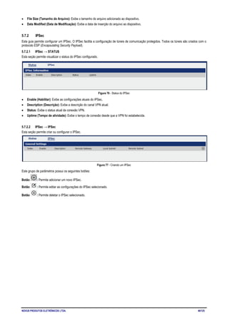 NOVUS PRODUTOS ELETRÔNICOS LTDA. 49/125
• File Size (Tamanho do Arquivo): Exibe o tamanho do arquivo adicionado ao dispositivo.
• Data Modified (Data de Modificação): Exibe a data de inserção do arquivo ao dispositivo.
5.7.2 IPSec
Esta guia permite configurar um IPSec. O IPSec facilita a configuração de túneis de comunicação protegidos. Todos os túneis são criados com o
protocolo ESP (Encapsulating Security Payload).
5.7.2.1 IPSec → STATUS
Esta seção permite visualizar o status do IPSec configurado.
Figura 76 - Status do IPSec
• Enable (Habilitar): Exibe as configurações atuais do IPSec.
• Description (Descrição): Exibe a descrição do canal VPN atual.
• Status: Exibe o status atual da conexão VPN.
• Uptime (Tempo de atividade): Exibe o tempo de conexão desde que a VPN foi estabelecida.
5.7.2.2 IPSec → IPSec
Esta seção permite criar ou configurar o IPSec.
Figura 77 - Criando um IPSec
Este grupo de parâmetros possui os seguintes botões:
Botão : Permite adicionar um novo IPSec.
Botão : Permite editar as configurações do IPSec selecionado.
Botão : Permite deletar o IPSec selecionado.
 