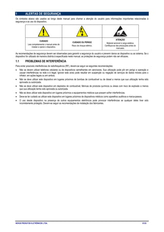 NOVUS PRODUTOS ELETRÔNICOS LTDA. 5/125
1 ALERTAS DE SEGURANÇA
Os símbolos abaixo são usados ao longo deste manual para chamar a atenção do usuário para informações importantes relacionadas à
segurança e ao uso do dispositivo.
CUIDADO
Leia completamente o manual antes de
instalar e operar o dispositivo.
CUIDADO OU PERIGO
Risco de choque elétrico.
ATENÇÃO
Material sensível à carga estática.
Certifique-se das precauções antes do
manuseio.
As recomendações de segurança devem ser observadas para garantir a segurança do usuário e prevenir danos ao dispositivo ou ao sistema. Se o
dispositivo for utilizado de maneira distinta à especificada neste manual, as proteções de segurança podem não ser eficazes.
1.1 PROBLEMAS DE INTERFERÊNCIA
Para evitar possíveis interferências de radiofrequência (RF), devem-se seguir as seguintes recomendações:
• Não se devem utilizar telefones celulares ou de dispositivos semelhantes em aeronaves. Sua utilização pode pôr em perigo a operação e
causar interferências na rede e é ilegal. Ignorar este aviso pode resultar em suspenção ou negação de serviços de dados móveis para o
infrator, em ações legais ou em ambos.
• Não se deve utilizar este dispositivo em lugares próximos de bombas de combustível ou de diesel a menos que sua utilização tenha sido
aprovada ou autorizada.
• Não se deve utilizar este dispositivo em depósitos de combustível, fábricas de produtos químicos ou áreas com risco de explosão a menos
que sua utilização tenha sido aprovada ou autorizada.
• Não se deve utilizar este dispositivo em lugares próximos a equipamentos médicos que possam sofrer interferências.
• Deve-se ter cuidado ao utilizar este dispositivo em lugares próximos de dispositivos médicos como aparelhos auditivos e marca-passos.
• O uso desde dispositivo na presença de outros equipamentos eletrônicos pode provocar interferências se qualquer deles tiver sido
incorretamente protegido. Devem-se seguir as recomendações de instalação dos fabricantes.
 