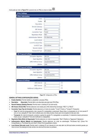 NOVUS PRODUTOS ELETRÔNICOS LTDA. 50/125
Como pode ser visto na Figura 78, é possível criar um IPSec ao clicar no botão .
Figura 78 - Configurando um IPSec
GENERAL SETTINGS (CONFIGURAÇÕES GERAIS)
• Enable (Habilitar): Permite habilitar ou desabilitar o processo IPSec.
• Description (Descrição): Permite definir uma descrição para este túnel VPN IPSec.
• Remote Gateway (Gateway Remoto): Permite inserir o endereço IP do túnel remoto.
• IKE Version (Versão IKE): Permite selecionar uma versão para a IKE (Internet Key Exchange): "IKEv1" ou "IKEv2".
• Connection Type (Tipo de Conexão): Permite selecionar um modo de conexão: "Tunnel" (Túnel) ou "Transport" (Transporte).
o Túnel: No modo de encapsulamento, todo o pacote IP é criptografado e autenticado. Depois disso, é encapsulado em um novo pacote IP
com um novo cabeçalho IP. Este modo é utilizado para criar redes privadas virtuais para comunicações de rede para rede.
o Transporte: No modo de transporte, somente o payload do pacote IP é criptografado ou autenticado. O roteamento deverá permanecer
intacto, já que o cabeçalho IP não será modificado ou criptografado.
• Negotiation Mode (Modo de Negociação): Permite selecionar um modo de negociação: "Main" (Padrão) ou "Aggressive" (Agressivo).
• Authentication Method (Método de Autenticação): Permite selecionar um modo de autenticação: "Pre-Shared Key" (Chave Pré-
Compartilhada) ou "Pre-Shared Key and XAuth" (Chave Pré-Compartilhada e XAuth).
• Local Subnet (Sub-rede Local): Permite inserir o endereço IP com máscara se uma rede além da LAN local estiver enviando pacotes por
meio do túnel. Os endereços da rede remota e da rede local não devem se sobrepor.
 