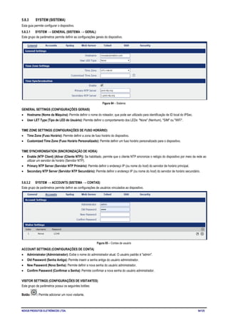 NOVUS PRODUTOS ELETRÔNICOS LTDA. 54/125
5.8.3 SYSTEM (SISTEMA)
Esta guia permite configurar o dispositivo.
5.8.3.1 SYSTEM → GENERAL (SISTEMA → GERAL)
Este grupo de parâmetros permite definir as configurações gerais do dispositivo.
Figura 84 – Sistema
GENERAL SETTINGS (CONFIGURAÇÕES GERAIS)
• Hostname (Nome da Máquina): Permite definir o nome do roteador, que pode ser utilizado para identificação de ID local do IPSec.
• User LET Type (Tipo de LED do Usuário): Permite definir o comportamento dos LEDs: "None" (Nenhum), "SIM" ou "WiFi".
TIME ZONE SETTINGS (CONFIGURAÇÕES DE FUSO HORÁRIO)
• Time Zone (Fuso Horário): Permite definir a zona de fuso horário do dispositivo.
• Customized Time Zone (Fuso Horário Personalizado): Permite definir um fuso horário personalizado para o dispositivo.
TIME SYNCHRONISATION (SINCRONIZAÇÃO DE HORA)
• Enable (NTP Client) (Ativar (Cliente NTP)): Se habilitado, permite que o cliente NTP sincronize o relógio do dispositivo por meio da rede ao
utilizar um servidor de horário (Servidor NTP).
• Primary NTP Server (Servidor NTP Primário): Permite definir o endereço IP (ou nome do host) do servidor de horário principal.
• Secondary NTP Server (Servidor NTP Secundário): Permite definir o endereço IP (ou nome do host) do servidor de horário secundário.
5.8.3.2 SYSTEM → ACCOUNTS (SISTEMA → CONTAS)
Este grupo de parâmetros permite definir as configurações de usuários vinculados ao dispositivo.
Figura 85 – Contas de usuário
ACCOUNT SETTINGS (CONFIGURAÇÕES DE CONTA)
• Administrator (Administrador): Exibe o nome do administrador atual. O usuário padrão é "admin".
• Old Password (Senha Antiga): Permite inserir a senha antiga do usuário administrador.
• New Password (Nova Senha): Permite definir a nova senha do usuário administrador.
• Confirm Password (Confirmar a Senha): Permite confirmar a nova senha do usuário administrador.
VISITOR SETTINGS (CONFIGURAÇÕES DE VISITANTES)
Este grupo de parâmetros possui os seguintes botões:
Botão : Permite adicionar um novo visitante.
 