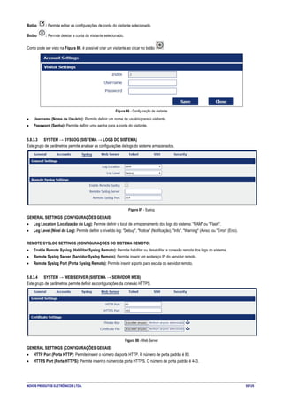 NOVUS PRODUTOS ELETRÔNICOS LTDA. 55/125
Botão : Permite editar as configurações de conta do visitante selecionado.
Botão : Permite deletar a conta do visitante selecionado.
Como pode ser visto na Figura 86, é possível criar um visitante ao clicar no botão .
Figura 86 - Configuração de visitante
• Username (Nome de Usuário): Permite definir um nome de usuário para o visitante.
• Password (Senha): Permite definir uma senha para a conta do visitante.
5.8.3.3 SYSTEM → SYSLOG (SISTEMA → LOGS DO SISTEMA)
Este grupo de parâmetros permite analisar as configurações de logs do sistema armazenados.
Figura 87 - Syslog
GENERAL SETTINGS (CONFIGURAÇÕES GERAIS)
• Log Location (Localização do Log): Permite definir o local de armazenamento dos logs do sistema: "RAM" ou "Flash".
• Log Level (Nível do Log): Permite definir o nível do log: "Debug", "Notice" (Notificação), "Info", "Warning" (Aviso) ou "Error" (Erro).
REMOTE SYSLOG SETTINGS (CONFIGURAÇÕES DO SISTEMA REMOTO)
• Enable Remote Syslog (Habilitar Syslog Remoto): Permite habilitar ou desabilitar a conexão remota dos logs do sistema.
• Remote Syslog Server (Servidor Syslog Remoto): Permite inserir um endereço IP do servidor remoto.
• Remote Syslog Port (Porta Syslog Remota): Permite inserir a porta para escuta do servidor remoto.
5.8.3.4 SYSTEM → WEB SERVER (SISTEMA → SERVIDOR WEB)
Este grupo de parâmetros permite definir as configurações da conexão HTTPS.
Figura 88 - Web Server
GENERAL SETTINGS (CONFIGURAÇÕES GERAIS)
• HTTP Port (Porta HTTP): Permite inserir o número da porta HTTP. O número de porta padrão é 80.
• HTTPS Port (Porta HTTPS): Permite inserir o número da porta HTTPS. O número de porta padrão é 443.
 
