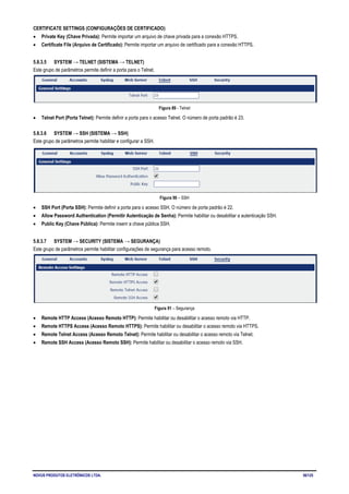 NOVUS PRODUTOS ELETRÔNICOS LTDA. 56/125
CERTIFICATE SETTINGS (CONFIGURAÇÕES DE CERTIFICADO)
• Private Key (Chave Privada): Permite importar um arquivo de chave privada para a conexão HTTPS.
• Certificate File (Arquivo de Certificado): Permite importar um arquivo de certificado para a conexão HTTPS.
5.8.3.5 SYSTEM → TELNET (SISTEMA → TELNET)
Este grupo de parâmetros permite definir a porta para o Telnet.
Figura 89 - Telnet
• Telnet Port (Porta Telnet): Permite definir a porta para o acesso Telnet. O número de porta padrão é 23.
5.8.3.6 SYSTEM → SSH (SISTEMA → SSH)
Este grupo de parâmetros permite habilitar e configurar a SSH.
Figura 90 – SSH
• SSH Port (Porta SSH): Permite definir a porta para o acesso SSH. O número de porta padrão é 22.
• Allow Password Authentication (Permitir Autenticação de Senha): Permite habilitar ou desabilitar a autenticação SSH.
• Public Key (Chave Pública): Permite inserir a chave pública SSH.
5.8.3.7 SYSTEM → SECURITY (SISTEMA → SEGURANÇA)
Este grupo de parâmetros permite habilitar configurações de segurança para acesso remoto.
Figura 91 – Segurança
• Remote HTTP Access (Acesso Remoto HTTP): Permite habilitar ou desabilitar o acesso remoto via HTTP.
• Remote HTTPS Access (Acesso Remoto HTTPS): Permite habilitar ou desabilitar o acesso remoto via HTTPS.
• Remote Telnet Access (Acesso Remoto Telnet): Permite habilitar ou desabilitar o acesso remoto via Telnet.
• Remote SSH Access (Acesso Remoto SSH): Permite habilitar ou desabilitar o acesso remoto via SSH.
 