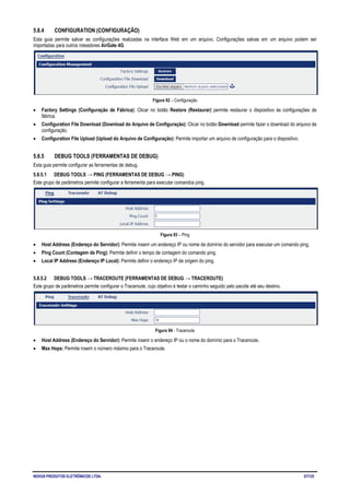 NOVUS PRODUTOS ELETRÔNICOS LTDA. 57/125
5.8.4 CONFIGURATION (CONFIGURAÇÃO)
Esta guia permite salvar as configurações realizadas na interface Web em um arquivo. Configurações salvas em um arquivo podem ser
importadas para outros roteadores AirGate 4G.
Figura 92 – Configuração
• Factory Settings (Configuração de Fábrica): Clicar no botão Restore (Restaurar) permite restaurar o dispositivo às configurações de
fábrica.
• Configuration File Download (Download do Arquivo de Configuração): Clicar no botão Download permite fazer o download do arquivo de
configuração.
• Configuration File Upload (Upload do Arquivo de Configuração): Permite importar um arquivo de configuração para o dispositivo.
5.8.5 DEBUG TOOLS (FERRAMENTAS DE DEBUG)
Esta guia permite configurar as ferramentas de debug.
5.8.5.1 DEBUG TOOLS → PING (FERRAMENTAS DE DEBUG → PING)
Este grupo de parâmetros permite configurar a ferramenta para executar comandos ping.
Figura 93 – Ping
• Host Address (Endereço do Servidor): Permite inserir um endereço IP ou nome de domínio do servidor para executar um comando ping.
• Ping Count (Contagem de Ping): Permite definir o tempo de contagem do comando ping.
• Local IP Address (Endereço IP Local): Permite definir o endereço IP de origem do ping.
5.8.5.2 DEBUG TOOLS → TRACEROUTE (FERRAMENTAS DE DEBUG → TRACEROUTE)
Este grupo de parâmetros permite configurar o Traceroute, cujo objetivo é testar o caminho seguido pelo pacote até seu destino.
Figura 94 - Traceroute
• Host Address (Endereço do Servidor): Permite inserir o endereço IP ou o nome do domínio para o Traceroute.
• Max Hops: Permite inserir o número máximo para o Traceroute.
 