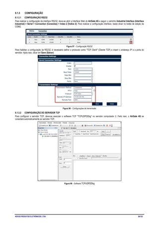 NOVUS PRODUTOS ELETRÔNICOS LTDA. 59/125
6.1.3 CONFIGURAÇÃO
6.1.3.1 CONFIGURAÇÃO RS232
Para realizar a configuração da interface RS232, deve-se abrir a Interface Web do AirGate 4G e seguir o caminho Industrial Interface (Interface
Industrial) > Serial > Connection (Conexões) > Index 2 (Índice 2). Para realizar a configuração interface, basta clicar no botão de edição da
COM2.
Figura 97 – Configuração RS232
Para habilitar a configuração da RS232, é necessário definir o protocolo como "TCP Client" (Cliente TCP) e inserir o endereço IP e a porta do
servidor. Após isso, clicar em Save (Salvar).
Figura 98 – Configurações de transmissão
6.1.3.2 CONFIGURAÇÃO DO SERVIDOR TCP
Para configurar o servidor TCP, deve-se executar o software TCP "TCPUDPDDbg" no servidor computador 2. Feito isso, o AirGate 4G se
conectará automaticamente ao servidor TCP.
Figura 99 – Software TCPUDPDDbg
 