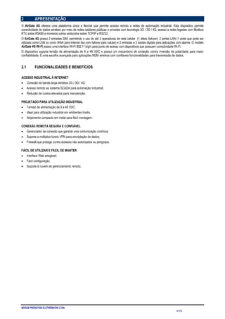 NOVUS PRODUTOS ELETRÔNICOS LTDA.
6/125
2 APRESENTAÇÃO
O AirGate 4G oferece uma plataforma única e flexível que permite acesso remoto a redes de automação industrial. Este dispositivo permite
conectividade de dados wireless por meio de redes celulares públicas e privadas com tecnologia 2G / 3G / 4G, acesso a redes legadas com Modbus
RTU sobre RS485 e inúmeros outros protocolos sobre TCP/IP e RS232.
O AirGate 4G possui 2 entradas SIM, permitindo o uso de até 2 operadoras de rede celular (1 delas failover), 2 portas LAN (1 porta que pode ser
utilizada como LAN ou como WAN para Internet fixa com failover para celular) e 2 entradas e 2 saídas digitais para aplicações com alarme. O modelo
AirGate 4G Wi-Fi possui uma interface Wi-Fi 802.11 b/g/n para ponto de acesso com dispositivos que possuam conectividade Wi-Fi.
O dispositivo suporta tensão de alimentação de 9 a 48 VDC e possui um mecanismo de proteção contra inversão de polaridade para maior
confiabilidade. É uma escolha avançada para aplicações M2M wireless com confiáveis funcionalidades para transmissão de dados.
2.1 FUNCIONALIDADES E BENEFÍCIOS
ACESSO INDUSTRIAL À INTERNET
• Conexão de banda larga wireless 2G / 3G / 4G;
• Acesso remoto ao sistema SCADA para automação industrial;
• Redução de custos elevados para manutenção.
PROJETADO PARA UTILIZAÇÃO INDUSTRIAL
• Tensão de alimentação de 9 a 48 VDC;
• Ideal para utilização industrial em ambientes hostis;
• Alojamento compacto em metal para fácil montagem.
CONEXÃO REMOTA SEGURA E CONFIÁVEL
• Gerenciador de conexão que garante uma comunicação contínua;
• Suporte a múltiplos túneis VPN para encriptação de dados;
• Firewall que protege contra acessos não autorizados ou perigosos.
FÁCIL DE UTILIZAR E FÁCIL DE MANTER
• Interface Web amigável;
• Fácil configuração;
• Suporte à nuvem de gerenciamento remoto.
 