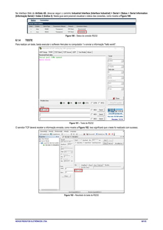 NOVUS PRODUTOS ELETRÔNICOS LTDA. 60/125
Na Interface Web do AirGate 4G, deve-se seguir o caminho Industrial Interface (Interface Industrial) > Serial > Status > Serial Information
(Informação Serial) > Index 2 (Índice 2). Nesta guia será possível visualizar o status das conexões, como mostra a Figura 100.
Figura 100 – Status da conexão RS232
6.1.4 TESTE
Para realizar um teste, basta executar o software Hercules no computador 1 e enviar a informação "hello world".
Figura 101 – Teste da RS232
O servidor TCP deverá receber a informação enviada, como mostra a Figura 102. Isso significará que o teste foi realizado com sucesso.
Figura 102 – Resultado do teste da RS232
 