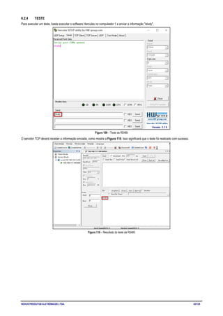 NOVUS PRODUTOS ELETRÔNICOS LTDA. 63/125
6.2.4 TESTE
Para executar um teste, basta executar o software Hercules no computador 1 e enviar a informação "study".
Figura 109 – Teste da RS485
O servidor TCP deverá receber a informação enviada, como mostra a Figura 110. Isso significará que o teste foi realizado com sucesso.
Figura 110 – Resultado do teste da RS485
 