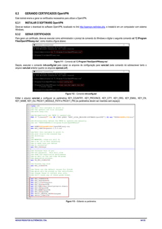 NOVUS PRODUTOS ELETRÔNICOS LTDA. 64/125
6.3 GERANDO CERTIFICADOS OpenVPN
Este tutorial ensina a gerar os certificados necessários para utilizar a OpenVPN.
6.3.1 INSTALAR O SOFTWARE OpenVPN
Deve-se realizar o download do software OpenVPN, localizado no link http://openvpn.net/index.php, e instalá-lo em um computador com sistema
Windows.
6.3.2 GERAR CERTIFICADOS
Para gerar um certificado, deve-se executar como administrador o prompt de comando do Windows e digitar o seguinte comando cd “C:Program
FilesOpenVPNeasy-rsa”, como mostra a figura abaixo:
Figura 111 – Comando cd “C:Program FilesOpenVPNeasy-rsa”
Depois, executar o comando init-config.bat para copiar os arquivos de configuração para vars.bat (este comando irá sobrescrever tanto o
arquivo vars.bat anterior quanto os arquivos openssl.cnf).
Figura 112 – Comando init-config.bat
Editar o arquivo vars.bat e configurar os parâmetros KEY_COUNTRY, KEY_PROVINCE, KEY_CITY, KEY_ORG, KEY_EMAIL, KEY_CN,
KEY_NAME, KEY_OU, PKCS11_MODULE_PATH e PKCS11_PIN (os parâmetros devem ser inseridos sem espaço):
Figura 113 – Editando os parâmetros
 