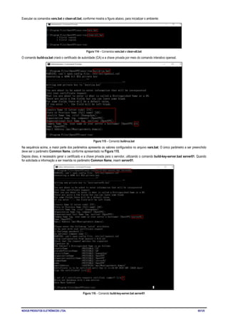 NOVUS PRODUTOS ELETRÔNICOS LTDA. 65/125
Executar os comandos vars.bat e clean-all.bat, conforme mostra a figura abaixo, para inicializar o ambiente:
Figura 114 – Comandos vars.bat e clean-all.bat
O comando build-ca.bat criará o certificado de autoridade (CA) e a chave privada por meio do comando interativo openssl.
Figura 115 – Comando build-ca.bat
Na sequência acima, a maior parte dos parâmetros apresenta os valores configurados no arquivo vars.bat. O único parâmetro a ser preenchido
deve ser o parâmetro Common Name, conforme apresentado na Figura 115.
Depois disso, é necessário gerar o certificado e a chave privada para o servidor, utilizando o comando build-key-server.bad server01. Quando
for solicitada a informação a ser inserida no parâmetro Common Name, inserir server01.
Figura 116 – Comando build-key-server.bat server01
 