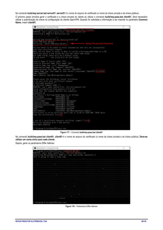 NOVUS PRODUTOS ELETRÔNICOS LTDA. 66/125
No comando build-key-server.bat server01, server01 é o nome do arquivo do certificado (o nome da chave privada e da chave pública).
O próximo passo envolve gerar o certificado e a chave privada do cliente ao utilizar o comando build-key-pass.bat client01. Será necessário
utilizar a autenticação da chave na configuração do cliente OpenVPN. Quando for solicitada a informação a ser inserida no parâmetro Common
Name, inserir client01.
Figura 117 – Comando build-key-pass.bat client01
No comando build-key-pass.bat client01, client01 é o nome do arquivo do certificado (o nome da chave privada e da chave pública). Deve-se
utilizar um nome único para cada cliente.
Depois, gerar os parâmetros Diffie Hellman.
Figura 118 – Parâmetros Diffie Hellman
 