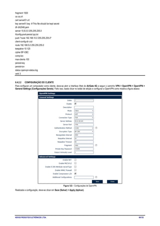 NOVUS PRODUTOS ELETRÔNICOS LTDA. 69/125
fragment 1500
ca ca.crt
cert server01.crt
key server01.key # This file should be kept secret
dh dh2048.pem
server 10.8.0.0 255.255.255.0
ifconfig-pool-persist ipp.txt
push "route 192.168.10.0 255.255.255.0"
client-config-dir ccd
route 192.168.5.0 255.255.255.0
keepalive 10 120
cipher BF-CBC
comp-lzo
max-clients 100
persist-key
persist-tun
status openvpn-status.log
verb 3
6.4.2.2 CONFIGURAÇÃO DO CLIENTE
Para configurar um computador como cliente, deve-se abrir a Interface Web do AirGate 4G e seguir o caminho VPN > OpenVPN > OpenVPN >
General Settings (Configurações Gerais). Feito isso, basta clicar no botão de edição e configurar a OpenVPN como mostra a figura abaixo:
Figura 123 – Configurações de OpenVPN
Realizada a configuração, deve-se clicar em Save (Salvar) > Apply (Aplicar).
 