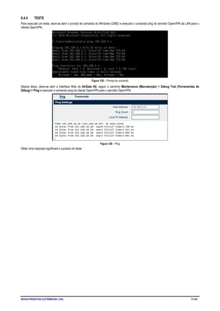 NOVUS PRODUTOS ELETRÔNICOS LTDA. 71/125
6.4.4 TESTE
Para executar um teste, deve-se abrir o prompt de comando do Windows (CMD) e executar o comando ping do servidor OpenVPN da LAN para o
cliente OpenVPN.
Figura 128 – Prompt de comando
Depois disso, deve-se abrir a Interface Web do AirGate 4G, seguir o caminho Maintenance (Manutenção) > Debug Tool (Ferramentas de
Debug) > Ping e executar o comando ping do cliente OpenVPN para o servidor OpenVPN.
Figura 129 – Ping
Obter uma resposta significará o sucesso do teste.
 