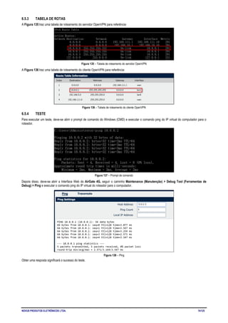 NOVUS PRODUTOS ELETRÔNICOS LTDA. 74/125
6.5.3 TABELA DE ROTAS
A Figura 135 traz uma tabela de roteamento do servidor OpenVPN para referência:
Figura 135 – Tabela de roteamento do servidor OpenVPN
A Figura 136 traz uma tabela de roteamento do cliente OpenVPN para referência:
Figura 136 – Tabela de roteamento do cliente OpenVPN
6.5.4 TESTE
Para executar um teste, deve-se abrir o prompt de comando do Windows (CMD) e executar o comando ping do IP virtual do computador para o
roteador.
Figura 137 – Prompt de comando
Depois disso, deve-se abrir a Interface Web do AirGate 4G, seguir o caminho Maintenance (Manutenção) > Debug Tool (Ferramentas de
Debug) > Ping e executar o comando ping do IP virtual do roteador para o computador.
Figura 138 – Ping
Obter uma resposta significará o sucesso do teste.
 