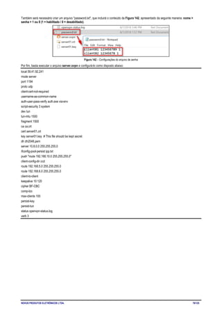 NOVUS PRODUTOS ELETRÔNICOS LTDA. 76/125
Também será necessário criar um arquivo "password.txt", que incluirá o conteúdo da Figura 142, apresentado da seguinte maneira: nome >
senha > 1 ou 0 (1 = habilitado / 0 = desabilitado).
Figura 142 – Configurações do arquivo de senha
Por fim, basta executar o arquivo server.ovpn e configurá-lo como disposto abaixo:
local 59.41.92.241
mode server
port 1194
proto udp
client-cert-not-required
username-as-common-name
auth-user-pass-verify auth.exe via-env
script-security 3 system
dev tun
tun-mtu 1500
fragment 1500
ca ca.crt
cert server01.crt
key server01.key # This file should be kept secret
dh dh2048.pem
server 10.8.0.0 255.255.255.0
ifconfig-pool-persist ipp.txt
push "route 192.168.10.0 255.255.255.0"
client-config-dir ccd
route 192.168.5.0 255.255.255.0
route 192.168.6.0 255.255.255.0
client-to-client
keepalive 10 120
cipher BF-CBC
comp-lzo
max-clients 100
persist-key
persist-tun
status openvpn-status.log
verb 3
 