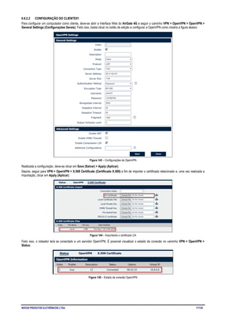 NOVUS PRODUTOS ELETRÔNICOS LTDA. 77/125
6.6.2.2 CONFIGURAÇÃO DO CLIENTE01
Para configurar um computador como cliente, deve-se abrir a Interface Web do AirGate 4G e seguir o caminho VPN > OpenVPN > OpenVPN >
General Settings (Configurações Gerais). Feito isso, basta clicar no botão de edição e configurar a OpenVPN como mostra a figura abaixo:
Figura 143 – Configurações de OpenVPN
Realizada a configuração, deve-se clicar em Save (Salvar) > Apply (Aplicar).
Depois, seguir para VPN > OpenVPN > X.509 Certificate (Certificado X.509) a fim de importar o certificado relacionado e, uma vez realizada a
importação, clicar em Apply (Aplicar).
Figura 144 – Importando o certificado CA
Feito isso, o roteador terá se conectado a um servidor OpenVPN. É possível visualizar o estado da conexão no caminho VPN > OpenVPN >
Status.
Figura 145 – Estado da conexão OpenVPN
 