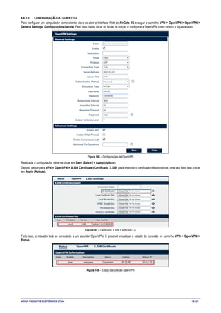 NOVUS PRODUTOS ELETRÔNICOS LTDA. 78/125
6.6.2.3 CONFIGURAÇÃO DO CLIENTE02
Para configurar um computador como cliente, deve-se abrir a Interface Web do AirGate 4G e seguir o caminho VPN > OpenVPN > OpenVPN >
General Settings (Configurações Gerais). Feito isso, basta clicar no botão de edição e configurar a OpenVPN como mostra a figura abaixo:
Figura 146 – Configurações de OpenVPN
Realizada a configuração, deve-se clicar em Save (Salvar) > Apply (Aplicar).
Depois, seguir para VPN > OpenVPN > X.509 Certificate (Certificado X.509) para importar o certificado relacionado e, uma vez feito isso, clicar
em Apply (Aplicar).
Figura 147 – Certificado X.509: Certificado CA
Feito isso, o roteador terá se conectado a um servidor OpenVPN. É possível visualizar o estado da conexão no caminho VPN > OpenVPN >
Status.
Figura 148 – Estado da conexão OpenVPN
 