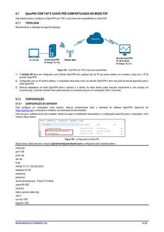NOVUS PRODUTOS ELETRÔNICOS LTDA. 81/125
6.7 OpenPNV COM TAP E CHAVE PRÉ-COMPARTILHADA NO MODO P2P
Este tutorial ensina a configurar a OpenVPN com TAP e uma chave pré-compartilhada no modo P2P.
6.7.1 TOPOLOGIA
Recomenda-se a utilização da seguinte topologia:
Figura 154 – OpenVPN com TAP e chave pré-compartilhada
1. O AirGate 4G deve ser configurado como Cliente OpenVPN com qualquer tipo de IP que possa realizar com sucesso o ping com o IP do
servidor OpenVPN.
2. Configurado com um IP público estático, o computador deve atuar como um servidor OpenVPN e abrir uma porta de escuta específica para o
túnel OpenVPN.
3. Deve-se estabelecer um túnel OpenVPN entre o servidor e o cliente. As redes devem poder executar mutuamente e com sucesso um
comando ping. O servidor também deve poder executar um comando ping em um computador LAN e vice-versa.
6.7.2 CONFIGURAÇÃO
6.7.2.1 CONFIGURAÇÃO DO SERVIDOR
Para configurar um computador como servidor, deve-se primeiramente fazer o download do software OpenVPN, disponível em
https://openvpn.net/, e executá-lo e instalá-lo com permissão de administrador.
Uma vez que o software tenha sido instalado, devem-se copiar os certificados relacionados e a configuração específica para o computador, como
mostra a figura abaixo:
Figura 155 – Configurações da OpenVPN
Depois disso, basta executar o arquivo p2p-server-tap-pre-shared.ovpn e configurá-lo como disposto abaixo:
mode p2p
port 1194
proto udp
dev tap
# tap
ifconfig 10.1.0.1 255.255.255.0
keepalive 20 120
persist-key
persist-tun
secret pre-shared.key # None TLS Mode
cipher BF-CBC
comp-lzo
status openvpn-status.log
verb 3
tun-mtu 1500
fragment 1500
 