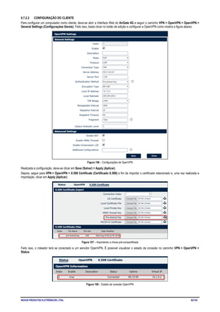 NOVUS PRODUTOS ELETRÔNICOS LTDA. 82/125
6.7.2.2 CONFIGURAÇÃO DO CLIENTE
Para configurar um computador como cliente, deve-se abrir a Interface Web do AirGate 4G e seguir o caminho VPN > OpenVPN > OpenVPN >
General Settings (Configurações Gerais). Feito isso, basta clicar no botão de edição e configurar a OpenVPN como mostra a figura abaixo:
Figura 156 – Configurações de OpenVPN
Realizada a configuração, deve-se clicar em Save (Salvar) > Apply (Aplicar).
Depois, seguir para VPN > OpenVPN > X.509 Certificate (Certificado X.509) a fim de importar o certificado relacionado e, uma vez realizada a
importação, clicar em Apply (Aplicar).
Figura 157 – Importando a chave pré-compartilhada
Feito isso, o roteador terá se conectado a um servidor OpenVPN. É possível visualizar o estado da conexão no caminho VPN > OpenVPN >
Status.
Figura 158 – Estado da conexão OpenVPN
 