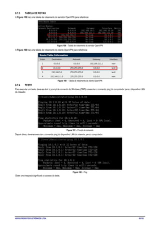 NOVUS PRODUTOS ELETRÔNICOS LTDA. 83/125
6.7.3 TABELA DE ROTAS
A Figura 159 traz uma tabela de roteamento do servidor OpenVPN para referência:
Figura 159 – Tabela de roteamento do servidor OpenVPN
A Figura 160 traz uma tabela de roteamento do cliente OpenVPN para referência:
Figura 160 – Tabela de roteamento do cliente OpenVPN
6.7.4 TESTE
Para executar um teste, deve-se abrir o prompt de comando do Windows (CMD) e executar o comando ping do computador para o dispositivo LAN
do roteador.
Figura 161 – Prompt de comando
Depois disso, deve-se executar o comando ping do dispositivo LAN do roteador para o computador.
Figura 162 – Ping
Obter uma resposta significará o sucesso do teste.
 