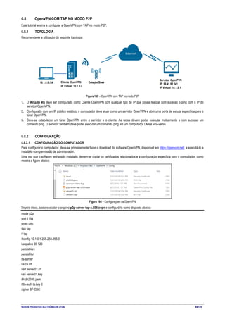 NOVUS PRODUTOS ELETRÔNICOS LTDA. 84/125
6.8 OpenVPN COM TAP NO MODO P2P
Este tutorial ensina a configurar a OpenVPN com TAP no modo P2P.
6.8.1 TOPOLOGIA
Recomenda-se a utilização da seguinte topologia:
Figura 163 – OpenVPN com TAP no modo P2P
1. O AirGate 4G deve ser configurado como Cliente OpenVPN com qualquer tipo de IP que possa realizar com sucesso o ping com o IP do
servidor OpenVPN.
2. Configurado com um IP público estático, o computador deve atuar como um servidor OpenVPN e abrir uma porta de escuta específica para o
túnel OpenVPN.
3. Deve-se estabelecer um túnel OpenVPN entre o servidor e o cliente. As redes devem poder executar mutuamente e com sucesso um
comando ping. O servidor também deve poder executar um comando ping em um computador LAN e vice-versa.
6.8.2 CONFIGURAÇÃO
6.8.2.1 CONFIGURAÇÃO DO COMPUTADOR
Para configurar o computador, deve-se primeiramente fazer o download do software OpenVPN, disponível em https://openvpn.net/, e executá-lo e
instalá-lo com permissão de administrador.
Uma vez que o software tenha sido instalado, devem-se copiar os certificados relacionados e a configuração específica para o computador, como
mostra a figura abaixo:
Figura 164 – Configurações da OpenVPN
Depois disso, basta executar o arquivo p2p-server-tap-x.509.ovpn e configurá-lo como disposto abaixo:
mode p2p
port 1194
proto udp
dev tap
# tap
ifconfig 10.1.0.1 255.255.255.0
keepalive 20 120
persist-key
persist-tun
tls-server
ca ca.crt
cert server01.crt
key server01.key
dh dh2048.pem
#tls-auth ta.key 0
cipher BF-CBC
 