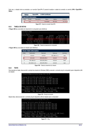 NOVUS PRODUTOS ELETRÔNICOS LTDA. 86/125
Feito isso, o roteador terá se conectado a um servidor OpenVPN. É possível visualizar o estado da conexão no caminho VPN > OpenVPN >
Status.
Figura 167 – Estado da conexão OpenVPN
6.8.3 TABELA DE ROTAS
A Figura 168 traz uma tabela de roteamento do computador para referência:
Figura 168 – Tabela de roteamento do computador
A Figura 169 traz uma tabela do roteador para referência:
Figura 169 – Tabela de roteamento do roteador
6.8.4 TESTE
Para executar um teste, deve-se abrir o prompt de comando do Windows (CMD) e executar o comando ping do computador para o dispositivo LAN
do roteador.
Figura 170 – Prompt de comando
Depois disso, deve-se executar o comando ping do dispositivo LAN do roteador para o computador:
Figura 171 – Ping
 