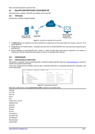 NOVUS PRODUTOS ELETRÔNICOS LTDA. 87/125
Obter uma resposta significará o sucesso do teste.
6.9 OpenVPN COM CERTIFICADO TUN NO MODO P2P
Este tutorial ensina a configurar a OpenVPN com certificado TUN no modo P2P.
6.9.1 TOPOLOGIA
Recomenda-se a utilização da seguinte topologia:
Figura 172 – OpenVPN com certificado TUN no modo P2P
1. O AirGate 4G deve ser configurado como Cliente OpenVPN com qualquer tipo de IP que possa realizar com sucesso o ping com o IP do
servidor OpenVPN.
2. Configurado com um IP público estático, o computador deve atuar como um servidor OpenVPN e abrir uma porta de escuta específica para o
túnel OpenVPN.
3. Deve-se estabelecer um túnel OpenVPN entre o servidor e o cliente. As redes devem poder executar mutuamente e com sucesso um
comando ping. O servidor também deve poder executar um ping em um computador LAN e vice-versa.
6.9.2 CONFIGURAÇÃO
6.9.2.1 CONFIGURAÇÃO DO COMPUTADOR
Para configurar o computador, deve-se primeiramente fazer o download do software OpenVPN, disponível em https://openvpn.net/, e executá-lo e
instalá-lo com permissão de administrador.
Uma vez que o software tenha sido instalado, devem-se copiar os certificados relacionados e a configuração específica para o computador, como
mostra a figura abaixo:
Figura 173 – Configurações da OpenVPN
Depois disso, basta executar o arquivo p2p-server-tun-x.509 e configurá-lo como disposto abaixo:
mode p2p
port 1194
proto udp
dev tun
# tun
ifconfig 10.8.0.1 10.8.0.2
keepalive 20 120
persist-key
persist-tun
tls-server
ca ca.crt
cert server01.crt
key server01.key
dh dh2048.pem
#tls-auth ta.key 0
cipher BF-CBC
 