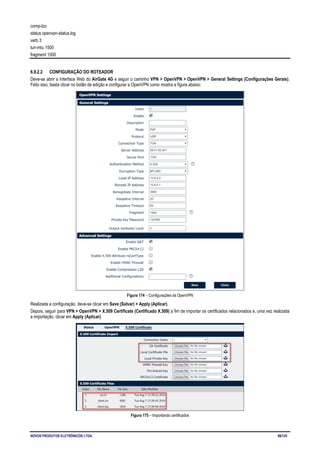 NOVUS PRODUTOS ELETRÔNICOS LTDA. 88/125
comp-lzo
status openvpn-status.log
verb 3
tun-mtu 1500
fragment 1500
6.9.2.2 CONFIGURAÇÃO DO ROTEADOR
Deve-se abrir a Interface Web do AirGate 4G e seguir o caminho VPN > OpenVPN > OpenVPN > General Settings (Configurações Gerais).
Feito isso, basta clicar no botão de edição e configurar a OpenVPN como mostra a figura abaixo:
Figura 174 – Configurações da OpenVPN
Realizada a configuração, deve-se clicar em Save (Salvar) > Apply (Aplicar).
Depois, seguir para VPN > OpenVPN > X.509 Certificate (Certificado X.509) a fim de importar os certificados relacionados e, uma vez realizada
a importação, clicar em Apply (Aplicar).
Figura 175 – Importando certificados
 