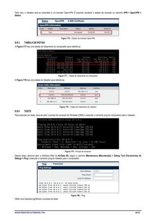 NOVUS PRODUTOS ELETRÔNICOS LTDA. 89/125
Feito isso, o roteador terá se conectado a um servidor OpenVPN. É possível visualizar o estado da conexão no caminho VPN > OpenVPN >
Status.
Figura 176 – Estado da conexão OpenVPN
6.9.3 TABELA DE ROTAS
A Figura 177 traz uma tabela de roteamento do computador para referência:
Figura 177 – Tabela de roteamento do computador
A Figura 178 traz uma tabela do roteador para referência:
Figura 178 – Tabela de roteamento do roteador
6.9.4 TESTE
Para executar um teste, deve-se abrir o prompt de comando do Windows (CMD) e executar o comando ping do computador para o roteador.
Figura 179 – Prompt de comando
Depois disso, deve-se abrir a Interface Web do AirGate 4G, seguir o caminho Maintenance (Manutenção) > Debug Tool (Ferramentas de
Debug) > Ping e executar o comando ping do roteador para o computador.
Figura 180 – Ping
Obter uma resposta significará o sucesso do teste.
 