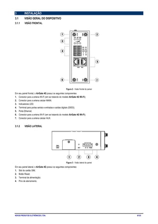 NOVUS PRODUTOS ELETRÔNICOS LTDA. 9/125
3 INSTALAÇÃO
3.1 VISÃO GERAL DO DISPOSITIVO
3.1.1 VISÃO FRONTAL
Figura 2 - Visão frontal do painel
Em seu painel frontal, o AirGate 4G possui os seguintes componentes:
1. Conector para a antena Wi-Fi (em se tratando do modelo AirGate 4G Wi-Fi);
2. Conector para a antena celular MAIN;
3. Indicadores LED;
4. Terminal para portas seriais e entradas e saídas digitais (DIDO);
5. Porta Ethernet;
6. Conector para a antena Wi-Fi (em se tratando do modelo AirGate 4G Wi-Fi);
7. Conector para a antena celular AUX.
3.1.2 VISÃO LATERAL
Figura 3 - Visão lateral do painel
Em seu painel lateral, o AirGate 4G possui os seguintes componentes:
1. Slot do cartão SIM;
2. Botão Reset;
3. Terminal de alimentação;
4. Pino de aterramento.
 