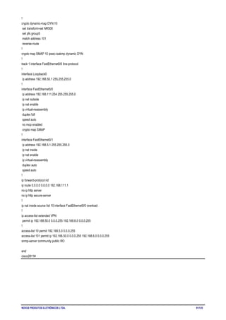 NOVUS PRODUTOS ELETRÔNICOS LTDA. 91/125
!
crypto dynamic-map DYN 10
set transform-set NR500
set pfs group5
match address 101
reverse-route
!
crypto map SMAP 10 ipsec-isakmp dynamic DYN
!
track 1 interface FastEthernet0/0 line-protocol
!
interface Loopback0
ip address 192.168.50.1 255.255.255.0
!
interface FastEthernet0/0
ip address 192.168.111.254 255.255.255.0
ip nat outside
ip nat enable
ip virtual-reassembly
duplex full
speed auto
no mop enabled
crypto map SMAP
!
interface FastEthernet0/1
ip address 192.168.5.1 255.255.255.0
ip nat inside
ip nat enable
ip virtual-reassembly
duplex auto
speed auto
!
ip forward-protocol nd
ip route 0.0.0.0 0.0.0.0 192.168.111.1
no ip http server
no ip http secure-server
!
ip nat inside source list 10 interface FastEthernet0/0 overload
!
ip access-list extended VPN
permit ip 192.168.50.0 0.0.0.255 192.168.6.0 0.0.0.255
!
access-list 10 permit 192.168.5.0 0.0.0.255
access-list 101 permit ip 192.168.50.0 0.0.0.255 192.168.6.0 0.0.0.255
snmp-server community public RO
end
cisco2811#
 