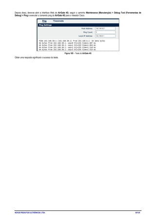 NOVUS PRODUTOS ELETRÔNICOS LTDA. 93/125
Depois disso, deve-se abrir a Interface Web do AirGate 4G, seguir o caminho Maintenance (Manutenção) > Debug Tool (Ferramentas de
Debug) > Ping e executar o comando ping do AirGate 4G para o roteador Cisco.
Figura 185 – Teste do AirGate 4G
Obter uma resposta significará o sucesso do teste.
 