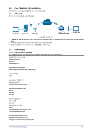 NOVUS PRODUTOS ELETRÔNICOS LTDA. 94/125
6.11 IPsec: FQDN PARA ROTEADOR CISCO
Este tutorial ensina a configurar o FQDN do IPsec para o roteador Cisco.
6.11.1 TOPOLOGIA
Recomenda-se a utilização da seguinte topologia:
Figura 186 – Topologia IPsec
1. O AirGate 4G deve ser configurado como Cliente IPsec com qualquer tipo de IP que possa executar com sucesso o ping com o IP do servidor
IPsec.
2. O roteador Cisco deve atuar como um servidor IPsec com um IP público estático.
3. Deve ser estabelecido um túnel IPsec entre o AirGate 4G e o roteador Cisco.
6.11.2 CONFIGURAÇÃO
6.11.2.1 CONFIGURAÇÃO DO SERVIDOR
Para configurar o servidor, deve-se fazer o login no roteador Cisco e configurá-lo como disposto abaixo:
cisco2811#show running-config
Building configuration...
version 12.4
hostname cisco2811
!
logging message-counter syslog
enable secret 5 $1$tw/d$UQQ3Xh06n.2HHFeAVIgXJ.
!
no aaa new-model
ip cef
!
ip name-server 192.168.111.1
ip address-pool local
multilink bundle-name authenticated
!
username cisco password 0 cisco
archive
log config
hidekeys
!
crypto isakmp policy 10
encr aes 256
hash md5
authentication pre-share
group 5
crypto isakmp key 6 cisco hostname NR500
crypto isakmp identity hostname
!
crypto isakmp peer address 0.0.0.0
set aggressive-mode password cisco
set aggressive-mode client-endpoint fqdn NR500
 