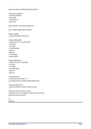 NOVUS PRODUTOS ELETRÔNICOS LTDA. 95/125
!
crypto ipsec transform-set NR500 esp-3des esp-md5-hmac
!
crypto dynamic-map DYN 10
set transform-set NR500
set pfs group5
match address 101
reverse-route
!
crypto map SMAP 10 ipsec-isakmp dynamic DYN
!
track 1 interface FastEthernet0/0 line-protocol
!
interface Loopback0
ip address 192.168.50.1 255.255.255.0
!
interface FastEthernet0/0
ip address 192.168.111.254 255.255.255.0
ip nat outside
ip nat enable
ip virtual-reassembly
duplex full
speed auto
no mop enabled
crypto map SMAP
!
interface FastEthernet0/1
ip address 192.168.5.1 255.255.255.0
ip nat inside
ip nat enable
ip virtual-reassembly
duplex auto
speed auto
ip forward-protocol nd
ip route 0.0.0.0 0.0.0.0 192.168.111.1
ip nat inside source list 10 interface FastEthernet0/0 overload
!
ip access-list extended VPN
permit ip 192.168.50.0 0.0.0.255 192.168.6.0 0.0.0.255
!
access-list 10 permit 192.168.5.0 0.0.0.255
access-list 101 permit ip 192.168.50.0 0.0.0.255 192.168.6.0 0.0.0.255
snmp-server community public RO
!
end
cisco2811#
 